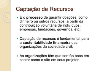Captação de Recursos
 É o processo de garantir doações, como
dinheiro ou outros recursos, a partir da
contribuição voluntária de indivíduos,
empresas, fundações, governos, etc.;
 Captação de recursos é fundamental para
a sustentabilidade financeira das
organizações da sociedade civil;
 As organizações têm que ser tão boas em
captar como o são em seus projetos.
 