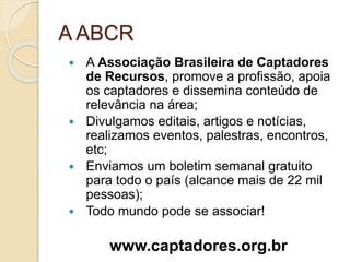 A ABCR
 A Associação Brasileira de Captadores
de Recursos, promove a profissão, apoia
os captadores e dissemina conteúdo de
relevância na área;
 Divulgamos editais, artigos e notícias,
realizamos eventos, palestras, encontros,
etc;
 Enviamos um boletim semanal gratuito
para todo o país (alcance mais de 22 mil
pessoas);
 Todo mundo pode se associar!
www.captadores.org.br
 