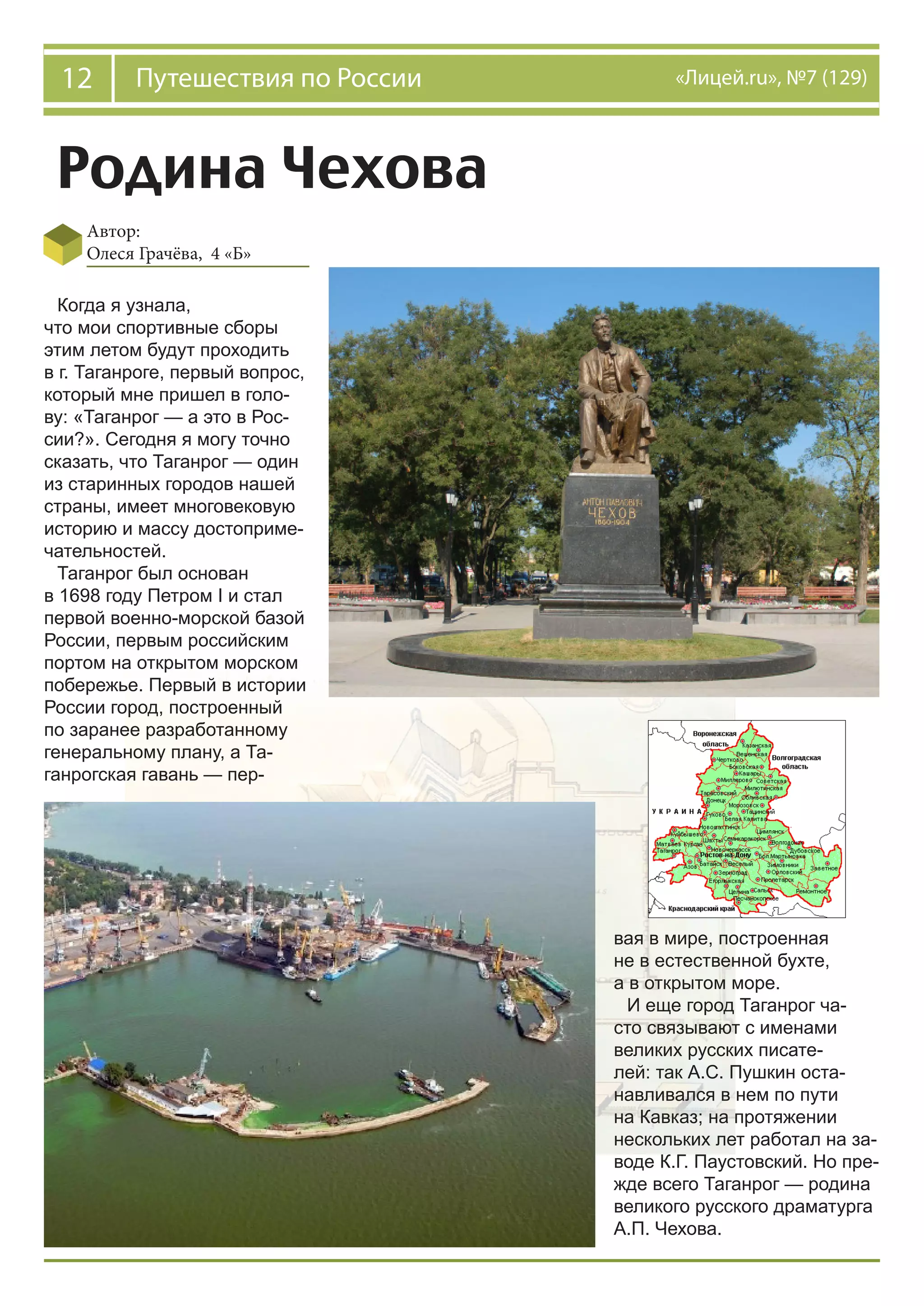 12 Путешествия по России «Лицей.ru», №7 (129)
Родина Чехова
Автор:
Олеся Грачёва, 4 «Б»
Когда я узнала,
что мои спортивные сборы
этим летом будут проходить
в г. Таганроге, первый вопрос,
который мне пришел в голо-
ву: «Таганрог — а это в Рос-
сии?». Сегодня я могу точно
сказать, что Таганрог — один
из старинных городов нашей
страны, имеет многовековую
историю и массу достоприме-
чательностей.
Таганрог был основан
в 1698 году Петром I и стал
первой военно-морской базой
России, первым российским
портом на открытом морском
побережье. Первый в истории
России город, построенный
по заранее разработанному
генеральному плану, а Та-
ганрогская гавань — пер-
вая в мире, построенная
не в естественной бухте,
а в открытом море.
И еще город Таганрог ча-
сто связывают с именами
великих русских писате-
лей: так А.С. Пушкин оста-
навливался в нем по пути
на Кавказ; на протяжении
нескольких лет работал на за-
воде К.Г. Паустовский. Но пре-
жде всего Таганрог — родина
великого русского драматурга
А.П. Чехова.
 