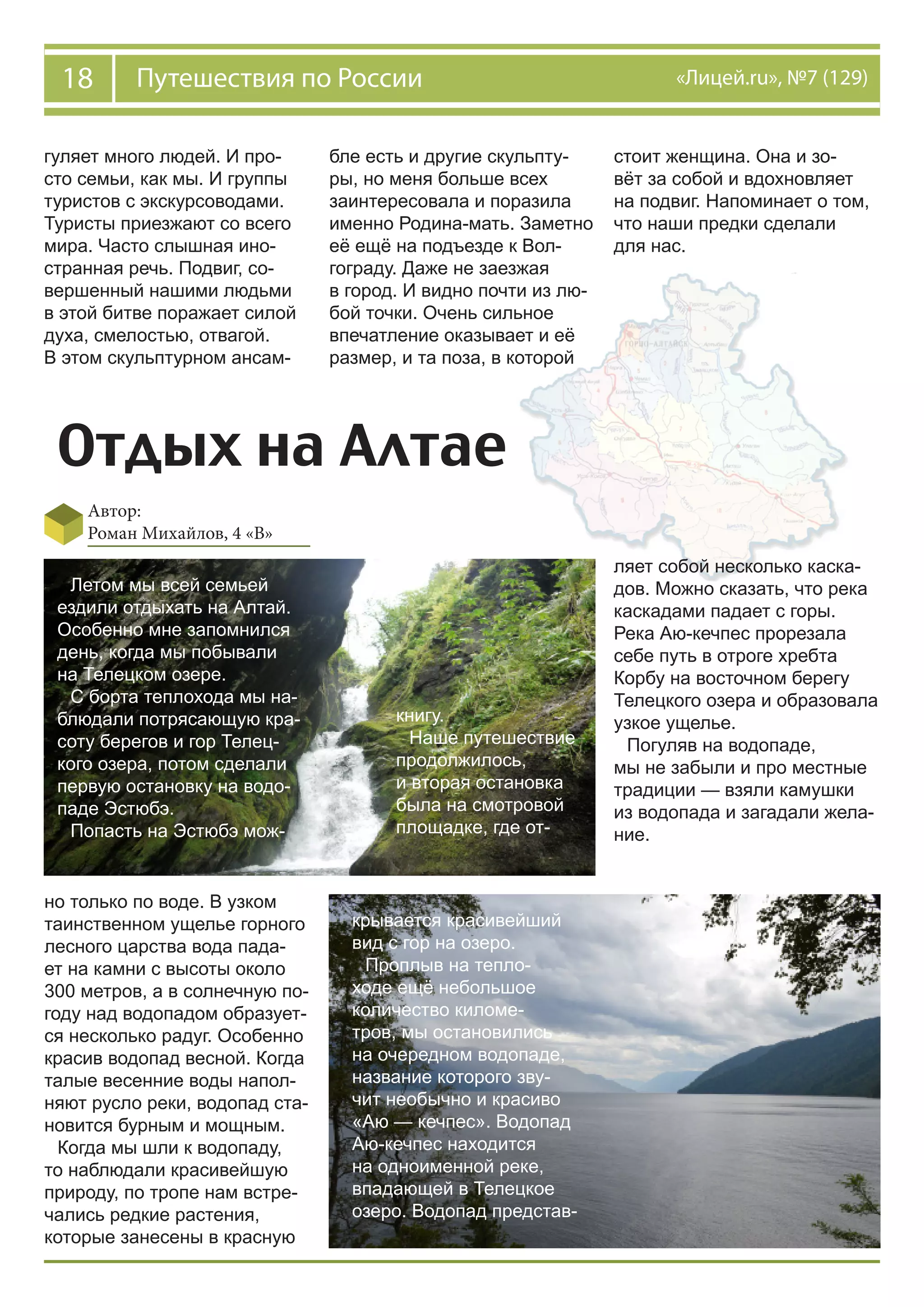 18 Путешествия по России «Лицей.ru», №7 (129)
Отдых на Алтае
Автор:
Роман Михайлов, 4 «В»
гуляет много людей. И про-
сто семьи, как мы. И группы
туристов с экскурсоводами.
Туристы приезжают со всего
мира. Часто слышная ино-
странная речь. Подвиг, со-
вершенный нашими людьми
в этой битве поражает силой
духа, смелостью, отвагой.
В этом скульптурном ансам-
бле есть и другие скульпту-
ры, но меня больше всех
заинтересовала и поразила
именно Родина-мать. Заметно
её ещё на подъезде к Вол-
гограду. Даже не заезжая
в город. И видно почти из лю-
бой точки. Очень сильное
впечатление оказывает и её
размер, и та поза, в которой
стоит женщина. Она и зо-
вёт за собой и вдохновляет
на подвиг. Напоминает о том,
что наши предки сделали
для нас.
Летом мы всей семьей
ездили отдыхать на Алтай.
Особенно мне запомнился
день, когда мы побывали
на Телецком озере.
С борта теплохода мы на-
блюдали потрясающую кра-
соту берегов и гор Телец-
кого озера, потом сделали
первую остановку на водо-
паде Эстюбэ.
Попасть на Эстюбэ мож-
но только по воде. В узком
таинственном ущелье горного
лесного царства вода пада-
ет на камни с высоты около
300 метров, а в солнечную по-
году над водопадом образует-
ся несколько радуг. Особенно
красив водопад весной. Когда
талые весенние воды напол-
няют русло реки, водопад ста-
новится бурным и мощным.
Когда мы шли к водопаду,
то наблюдали красивейшую
природу, по тропе нам встре-
чались редкие растения,
которые занесены в красную
книгу.
Наше путешествие
продолжилось,
и вторая остановка
была на смотровой
площадке, где от-
крывается красивейший
вид с гор на озеро.
Проплыв на тепло-
ходе ещё небольшое
количество киломе-
тров, мы остановились
на очередном водопаде,
название которого зву-
чит необычно и красиво
«Аю — кечпес». Водопад
Аю-кечпес находится
на одноименной реке,
впадающей в Телецкое
озеро. Водопад представ-
ляет собой несколько каска-
дов. Можно сказать, что река
каскадами падает с горы.
Река Аю-кечпес прорезала
себе путь в отроге хребта
Корбу на восточном берегу
Телецкого озера и образовала
узкое ущелье.
Погуляв на водопаде,
мы не забыли и про местные
традиции — взяли камушки
из водопада и загадали жела-
ние.
 
