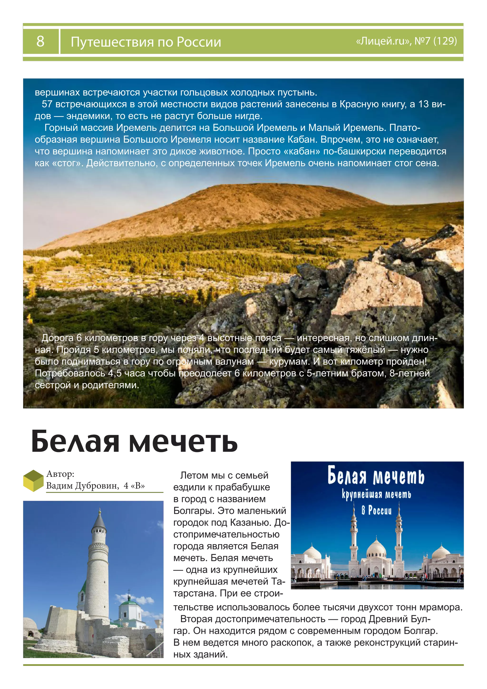 8 «Лицей.ru», №7 (129)Путешествия по России
вершинах встречаются участки гольцовых холодных пустынь.
57 встречающихся в этой местности видов растений занесены в Красную книгу, а 13 ви-
дов — эндемики, то есть не растут больше нигде.
Горный массив Иремель делится на Большой Иремель и Малый Иремель. Плато-
образная вершина Большого Иремеля носит название Кабан. Впрочем, это не означает,
что вершина напоминает это дикое животное. Просто «кабан» по-башкирски переводится
как «стог». Действительно, с определенных точек Иремель очень напоминает стог сена.
Дорога 6 километров в гору через 4 высотные пояса — интересная, но слишком длин-
ная. Пройдя 5 километров, мы поняли, что последний будет самый тяжёлый — нужно
было подниматься в гору по огромным валунам — курумам. И вот километр пройден!
Потребовалось 4,5 часа чтобы преодолеет 6 километров с 5-летним братом, 8-летней
сестрой и родителями.
Белая мечеть
Автор:
Вадим Дубровин, 4 «В»
Летом мы с семьей
ездили к прабабушке
в город с названием
Болгары. Это маленький
городок под Казанью. До-
стопримечательностью
города является Белая
мечеть. Белая мечеть
— одна из крупнейших
крупнейшая мечетей Та-
тарстана. При ее строи-
тельстве использовалось более тысячи двухсот тонн мрамора.
Вторая достопримечательность — город Древний Бул-
гар. Он находится рядом с современным городом Болгар.
В нем ведется много раскопок, а также реконструкций старин-
ных зданий.
 