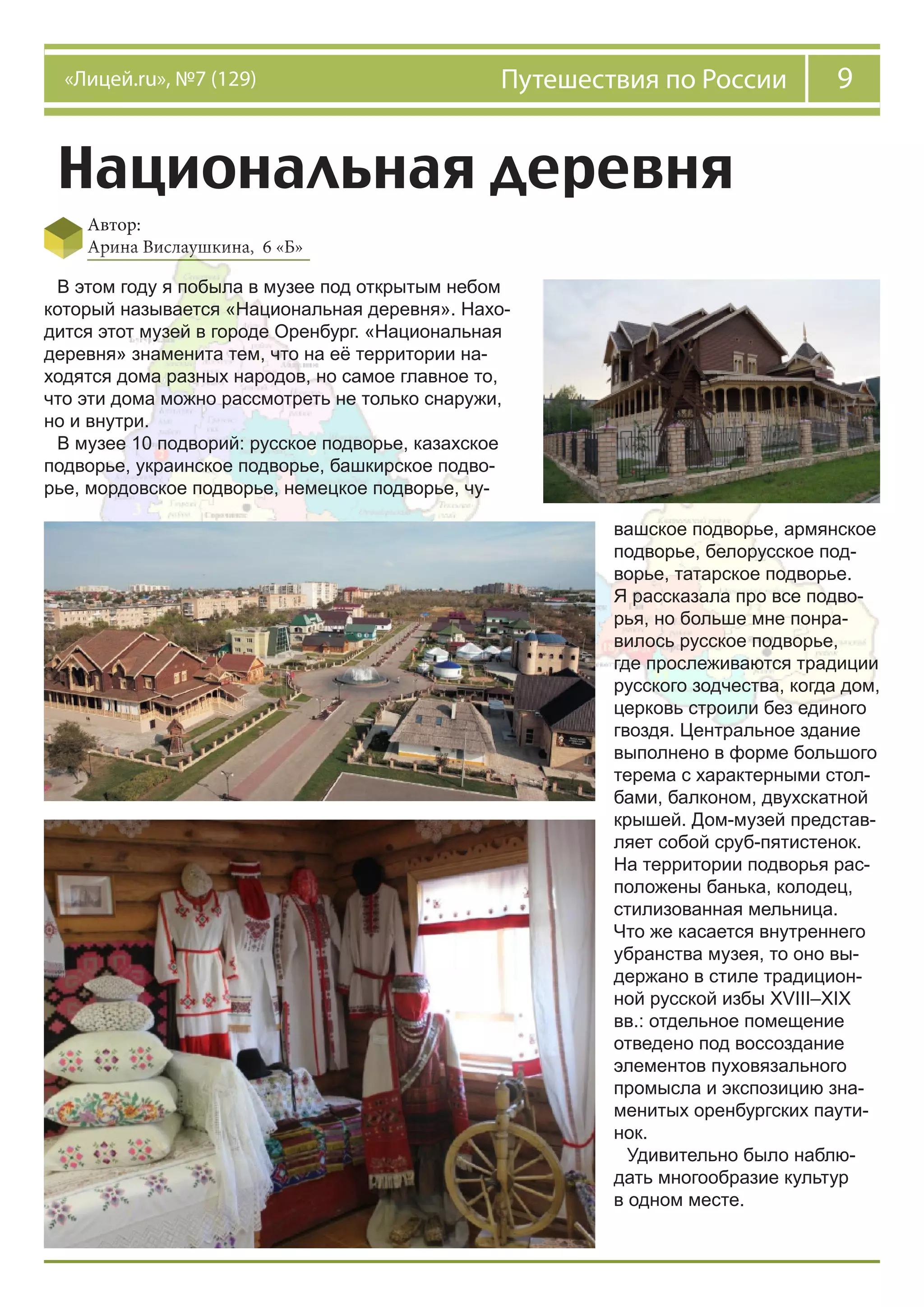 9Путешествия по России«Лицей.ru», №7 (129)
Национальная деревня
Автор:
Арина Вислаушкина, 6 «Б»
В этом году я побыла в музее под открытым небом
который называется «Национальная деревня». Нахо-
дится этот музей в городе Оренбург. «Национальная
деревня» знаменита тем, что на её территории на-
ходятся дома разных народов, но самое главное то,
что эти дома можно рассмотреть не только снаружи,
но и внутри.
В музее 10 подворий: русское подворье, казахское
подворье, украинское подворье, башкирское подво-
рье, мордовское подворье, немецкое подворье, чу-
вашское подворье, армянское
подворье, белорусское под-
ворье, татарское подворье.
Я рассказала про все подво-
рья, но больше мне понра-
вилось русское подворье,
где прослеживаются традиции
русского зодчества, когда дом,
церковь строили без единого
гвоздя. Центральное здание
выполнено в форме большого
терема с характерными стол-
бами, балконом, двухскатной
крышей. Дом-музей представ-
ляет собой сруб-пятистенок.
На территории подворья рас-
положены банька, колодец,
стилизованная мельница.
Что же касается внутреннего
убранства музея, то оно вы-
держано в стиле традицион-
ной русской избы XVIII–XIX
вв.: отдельное помещение
отведено под воссоздание
элементов пуховязального
промысла и экспозицию зна-
менитых оренбургских паути-
нок.
Удивительно было наблю-
дать многообразие культур
в одном месте.
 