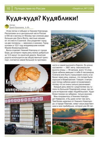 10 Путешествия по России «Лицей.ru», №7 (129)
Кудя-кудя? Кудяблики!
Автор:
Данил Бушланов, 4 «В»
Этим летом я побывал в Нижнем Новгороде.
Расположен он в центральной части России
в 400 км к востоку от Москвы при слиянии двух
больших рек Оки и Волги, местные называ-
ют это место Стрелкой. Ока разделяет город
на две половины — верхнюю и нижнюю. Город
основан в 1221 году владимирским князем
Юрием Всеволодовичем.
Волга отделяет Нижний Новгород от города
Бора, до которого через реку можно добраться
за 12,5 минут по канатной дороге. Канатная
дорога используется как общественный транс-
порт, считается самой большой по протяжен-
ности и самой высокой в Европе. Ее длина
составляет — 3661 метр, максимальная
высота опоры — 95 метров, всего 10 опор.
Одна кабинка вмещает в себя 8 пассажиров.
Сначала мне было страшновато ехать в ка-
бинке через реку, хорошо, что погода была
хорошая и безветренная. Говорят, в ветре-
ную погоду кабинки даже останавливают,
потому что их очень сильно раскачивает.
Каждый день вместе с родителями мы гу-
ляли по Большой Покровской улице, где на-
шли интересное кафе «Кудяблишная». Кудя-
блики похожи на чебуреки, только вкуснее.
Мне понравилось в Нижнем Новгоро-
де! Наверное, я бы даже хотел там жить.
Тем более недалеко от Нижнего Новогоро-
да, в городе Павлово, живут наши родствен-
ники и моя прабабушка, которой уже 90 лет.
 