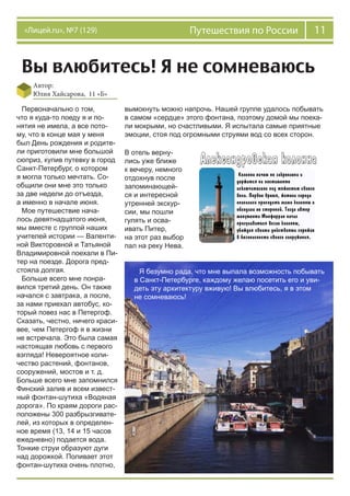 11Путешествия по России«Лицей.ru», №7 (129)
Вы влюбитесь! Я не сомневаюсь
Автор:
Юлия Хайсарова, 11 «Б»
Первоначально о том,
что я куда-то поеду я и по-
нятия не имела, а все пото-
му, что в конце мая у меня
был День рождения и родите-
ли приготовили мне большой
сюприз, купив путевку в город
Санкт-Петербург, о котором
я могла только мечтать. Со-
общили они мне это только
за две недели до отъезда,
а именно в начале июня.
Мое путешествие нача-
лось девятнадцатого июня,
мы вместе с группой наших
учителей истории — Валенти-
ной Викторовной и Татьяной
Владимировной поехали в Пи-
тер на поезде. Дорога пред-
стояла долгая.
Больше всего мне понра-
вился третий день. Он также
начался с завтрака, а после,
за нами приехал автобус, ко-
торый повез нас в Петергоф.
Сказать, честно, ничего краси-
вее, чем Петергоф я в жизни
не встречала. Это была самая
настоящая любовь с первого
взгляда! Невероятное коли-
чество растений, фонтанов,
сооружений, мостов и т. д.
Больше всего мне запомнился
Финский залив и всем извест-
ный фонтан-шутиха «Водяная
дорога». По краям дороги рас-
положены 300 разбрызгивате-
лей, из которых в определен-
ное время (13, 14 и 15 часов
ежедневно) подается вода.
Тонкие струи образуют дуги
над дорожкой. Поливает этот
фонтан-шутиха очень плотно,
вымокнуть можно напрочь. Нашей группе удалось побывать
в самом «сердце» этого фонтана, поэтому домой мы поеха-
ли мокрыми, но счастливыми. Я испытала самые приятные
эмоции, стоя под огромными струями вод со всех сторон.
В отель верну-
лись уже ближе
к вечеру, немного
отдохнув после
запоминающей-
ся и интересной
утренней экскур-
сии, мы пошли
гулять и осва-
ивать Питер,
на этот раз выбор
пал на реку Нева.
Я безумно рада, что мне выпала возможность побывать
в Санкт-Петербурге, каждому желаю посетить его и уви-
деть эту архитектуру вживую! Вы влюбитесь, я в этом
не сомневаюсь!
 