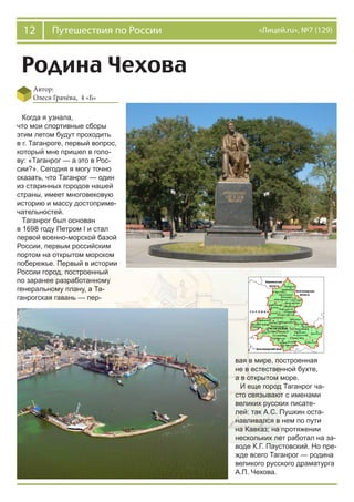 12 Путешествия по России «Лицей.ru», №7 (129)
Родина Чехова
Автор:
Олеся Грачёва, 4 «Б»
Когда я узнала,
что мои спортивные сборы
этим летом будут проходить
в г. Таганроге, первый вопрос,
который мне пришел в голо-
ву: «Таганрог — а это в Рос-
сии?». Сегодня я могу точно
сказать, что Таганрог — один
из старинных городов нашей
страны, имеет многовековую
историю и массу достоприме-
чательностей.
Таганрог был основан
в 1698 году Петром I и стал
первой военно-морской базой
России, первым российским
портом на открытом морском
побережье. Первый в истории
России город, построенный
по заранее разработанному
генеральному плану, а Та-
ганрогская гавань — пер-
вая в мире, построенная
не в естественной бухте,
а в открытом море.
И еще город Таганрог ча-
сто связывают с именами
великих русских писате-
лей: так А.С. Пушкин оста-
навливался в нем по пути
на Кавказ; на протяжении
нескольких лет работал на за-
воде К.Г. Паустовский. Но пре-
жде всего Таганрог — родина
великого русского драматурга
А.П. Чехова.
 