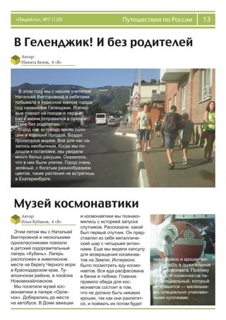 13Путешествия по России«Лицей.ru», №7 (129)
В Геленджик! И без родителей
Автор:
Никита Белов, 4 «В»
В этом году мы с нашим учителем
Натальей Викторовной и ребятами
побывали в чудесном южном городе
под названием Геленджик. Я впер-
вые поехал на поезде и первый
раз в жизни отправился в путеше-
ствие без родителей.
Город нас встретил ярким солн-
цем и хорошей погодой. Воздух
пропитался морем. Все для нас ка-
залось необычным. Когда мы по-
дошли к остановке, мы увидели
много белых ракушек. Оказалось,
что в них были улитки. Город очень
зелёный, с богатым разнообразием
цветов, такие растения не встретишь
в Екатеринбурге.
Музей космонавтики
Автор:
Илья Кубаков, 4 «В»
Этим летом мы с Натальей
Викторовной и несколькими
одноклассниками поехали
в детский оздоровительный
лагерь «Кубань». Лагерь
расположен в живописном
месте на берегу Черного моря
в Краснодарском крае, Ту-
апсинском районе, в посёлке
Новомихайловском.
Мы посетили музей кос-
монавтики в лагере «Орле-
нок». Добирались до места
на автобусе. В Доме авиации
и космонавтики мы познако-
мились с историей запуска
спутников. Рассказали, какой
был первый спутник. Он пред-
ставлял из себя металличе-
ский шар с четырьмя антен-
нами. Еще мы видели капсулу
для возвращения космонав-
тов на Землю. Интересно
было посмотреть еду космо-
навтов. Вся еда расфасована
в банки и тюбики. Главное
правило обеда для кос-
монавтов состоит в том,
что не должно быть никаких
крошек, так как они разлетят-
ся, и поймать их потом будет
невозможно и крошки мо-
гут попасть в дыхательные
пути космонавта. Поэтому
хлеб для космонавтов пе-
кут специальный, который
не крошится — маленьки-
ми, специально упакован-
ными кусочками.
 