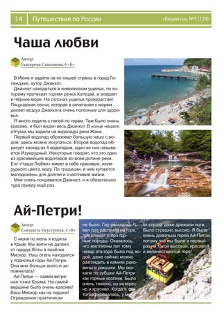 14 Путешествия по России «Лицей.ru», №7 (129)
Чаша любви
Автор:
Екатерина Самсонова, 6 «Б»
В Июне я ездила на юг нашей страны в город Ге-
ленджик, хутор Джанхот.
Джанхот находиться в живописном ущелье, по ко-
торому протекает горная речка Хотецай, и впадает
в Чёрное море. На склонах ущелья произрастает
Пицундская сосна, которая в сочетании с морем
делает воздух Джанхота очень полезным для здоро-
вья.
Я много ходила с папой по горам. Там было очень
красиво, и был виден весь Джанхот. В конце нашего
отпуска мы ходили на водопады реки Жане.
Первый водопад образовал большую чашу с во-
дой, здесь можно искупаться. Второй водопад об-
разует каскад из 4 водопадов, один из них называ-
ется Изумрудный. Некоторые говорят, что это один
из красивейших водопадов во всей долине реки.
Его «Чаша Любви» имеет в себе красивую, изум-
рудного цвета, воду. По традиции, в нем купаются
молодожёны для долгой и счастливой жизни.
Мне очень понравился Джанхот, и я обязательно
туда приеду ещё раз.
Ай-Петри!
Автор:
Елизавета Неустроева, 4 «В»
С июня по июль я ездила
в Крым. Мы жили не далеко
от города Ялты в посёлке
Мисхор. Наш отель находился
у подножья горы Ай-Петри.
Она мне больше всего и за-
помнилась!
Ай-Петри — самая ветре-
ная точка Крыма. На самой
вершине было очень красиво!
Весь Мисхор как на ладони!
Ограждения практически
не было. Гид рассказы-
вал про растения на горе,
про климат и про гор-
ные породы. Оказалось,
что миллионы лет тому
назад эта гора была под во-
дой, даже сейчас можно
разглядеть в камнях рако-
вины и ракушки. Мы ска-
кали по зубцам Ай-Петри
как горные козлики. Было
очень тяжело, но интерес-
но и красиво. Когда я фо-
тографировалась, у меня
от страха даже дрожали ноги.
Было страшно высоко. Я была
очень довольна горой Ай-Петри,
потому что мы были в первый
раз на такой высокой, красивой
и величественной горе!
 