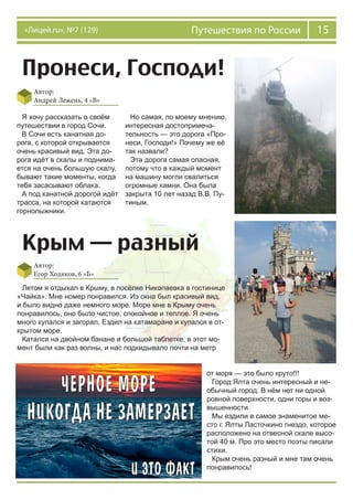 15Путешествия по России«Лицей.ru», №7 (129)
Пронеси, Господи!
Автор:
Андрей Лежень, 4 «В»
Я хочу рассказать о своём
путешествии в город Сочи.
В Сочи есть канатная до-
рога, с которой открывается
очень красивый вид. Эта до-
рога идёт в скалы и поднима-
ется на очень большую скалу,
бывают такие моменты, когда
тебя засасывают облака.
А под канатной дорогой идёт
трасса, на которой катаются
горнолыжники.
Но самая, по моему мнению,
интересная достопримеча-
тельность — это дорога «Про-
неси, Господи!» Почему же её
так назвали?
Эта дорога самая опасная,
потому что в каждый момент
на машину могли свалиться
огромные камни. Она была
закрыта 10 лет назад В.В. Пу-
тиным.
Крым — разный
Автор:
Егор Ходяков, 6 «Б»
Летом я отдыхал в Крыму, в посёлке Николаевка в гостинице
«Чайка». Мне номер понравился. Из окна был красивый вид,
и было видно даже немного море. Море мне в Крыму очень
понравилось, оно было чистое, спокойное и теплое. Я очень
много купался и загорал. Ездил на катамаране и купался в от-
крытом море.
Катался на двойном банане и большой таблетке, в этот мо-
мент были как раз волны, и нас подкидывало почти на метр
от моря — это было круто!!!
Город Ялта очень интересный и не-
обычный город. В нём нет ни одной
ровной поверхности, одни горы и воз-
вышенности.
Мы ездили в самое знаменитое ме-
сто г. Ялты Ласточкино гнездо, которое
расположено на отвесной скале высо-
той 40 м. Про это место поэты писали
стихи.
Крым очень разный и мне там очень
понравилось!
 