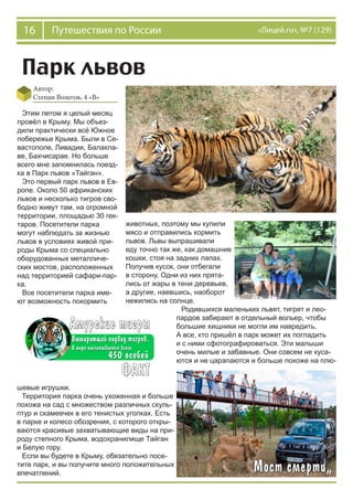 16 Путешествия по России «Лицей.ru», №7 (129)
Парк львов
Автор:
Степан Волегов, 4 «В»
Этим летом я целый месяц
провёл в Крыму. Мы объез-
дили практически всё Южное
побережье Крыма. Были в Се-
вастополе, Ливадии, Балакла-
ве, Бахчисарае. Но больше
всего мне запомнилась поезд-
ка в Парк львов «Тайган».
Это первый парк львов в Ев-
ропе. Около 50 африканских
львов и несколько тигров сво-
бодно живут там, на огромной
территории, площадью 30 гек-
таров. Посетители парка
могут наблюдать за жизнью
львов в условиях живой при-
роды Крыма со специально
оборудованных металличе-
ских мостов, расположенных
над территорией сафари-пар-
ка.
Все посетители парка име-
ют возможность покормить
шевые игрушки.
Территория парка очень ухоженная и больше
похожа на сад с множеством различных скуль-
птур и скамеечек в его тенистых уголках. Есть
в парке и колесо обозрения, с которого откры-
ваются красивые захватывающие виды на при-
роду степного Крыма, водохранилище Тайган
и Белую гору.
Если вы будете в Крыму, обязательно посе-
тите парк, и вы получите много положительных
впечатлений.
животных, поэтому мы купили
мясо и отправились кормить
львов. Львы выпрашивали
еду точно так же, как домашние
кошки, стоя на задних лапах.
Получив кусок, они отбегали
в сторону. Одни из них прята-
лись от жары в тени деревьев,
а другие, наевшись, наоборот
нежились на солнце.
Родившихся маленьких львят, тигрят и лео-
пардов забирают в отдельный вольер, чтобы
большие хищники не могли им навредить.
А все, кто пришёл в парк может их погладить
и с ними сфотографироваться. Эти малыши
очень милые и забавные. Они совсем не куса-
ются и не царапаются и больше похоже на плю-
 