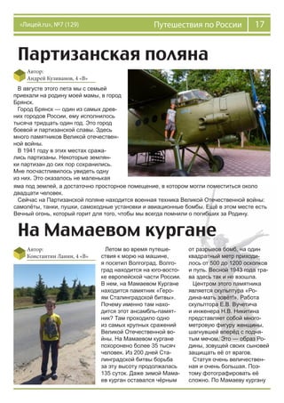 17Путешествия по России«Лицей.ru», №7 (129)
Партизанская поляна
Автор:
Андрей Кузиванов, 4 «В»
На Мамаевом кургане
Автор:
Константин Ланин, 4 «В»
В августе этого лета мы с семьей
приехали на родину моей мамы, в город
Брянск.
Город Брянск — один из самых древ-
них городов России, ему исполнилось
тысяча тридцать один год. Это город
боевой и партизанской славы. Здесь
много памятников Великой отечествен-
ной войны.
В 1941 году в этих местах сража-
лись партизаны. Некоторые землян-
ки партизан до сих пор сохранились.
Мне посчастливилось увидеть одну
из них. Это оказалось не маленькая
яма под землей, а достаточно просторное помещение, в котором могли поместиться около
двадцати человек.
Сейчас на Партизанской поляне находится военная техника Великой Отечественной войны:
самолёты, танки, пушки, самоходные установки и авиационные бомбы. Ещё в этом месте есть
Вечный огонь, который горит для того, чтобы мы всегда помнили о погибших за Родину.
Летом во время путеше-
ствия к морю на машине,
я посетил Волгоград. Волго-
град находится на юго-восто-
ке европейской части России.
В нем, на Мамаевом Кургане
находится памятник «Геро-
ям Сталинградской битвы».
Почему именно там нахо-
дится этот ансамбль-памят-
ник? Там проходило одно
из самых крупных сражений
Великой Отечественной во-
йны. На Мамаевом кургане
похоронено более 35 тысяч
человек. Из 200 дней Ста-
линградской битвы борьба
за эту высоту продолжалась
135 суток. Даже зимой Мама-
ев курган оставался чёрным
от разрывов бомб, на один
квадратный метр приходи-
лось от 500 до 1200 осколков
и пуль. Весной 1943 года тра-
ва здесь так и не взошла.
Центром этого памятника
является скульптура «Ро-
дина-мать зовёт!». Работа
скульптора Е.В. Вучетича
и инженера Н.В. Никитина
представляет собой много-
метровую фигуру женщины,
шагнувшей вперёд с подня-
тым мечом. Это — образ Ро-
дины, зовущей своих сыновей
защищать её от врагов.
Статуя очень величествен-
ная и очень большая. Поэ-
тому фотографировать её
сложно. По Мамаеву кургану
 