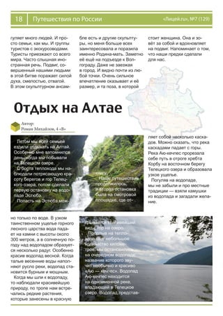 18 Путешествия по России «Лицей.ru», №7 (129)
Отдых на Алтае
Автор:
Роман Михайлов, 4 «В»
гуляет много людей. И про-
сто семьи, как мы. И группы
туристов с экскурсоводами.
Туристы приезжают со всего
мира. Часто слышная ино-
странная речь. Подвиг, со-
вершенный нашими людьми
в этой битве поражает силой
духа, смелостью, отвагой.
В этом скульптурном ансам-
бле есть и другие скульпту-
ры, но меня больше всех
заинтересовала и поразила
именно Родина-мать. Заметно
её ещё на подъезде к Вол-
гограду. Даже не заезжая
в город. И видно почти из лю-
бой точки. Очень сильное
впечатление оказывает и её
размер, и та поза, в которой
стоит женщина. Она и зо-
вёт за собой и вдохновляет
на подвиг. Напоминает о том,
что наши предки сделали
для нас.
Летом мы всей семьей
ездили отдыхать на Алтай.
Особенно мне запомнился
день, когда мы побывали
на Телецком озере.
С борта теплохода мы на-
блюдали потрясающую кра-
соту берегов и гор Телец-
кого озера, потом сделали
первую остановку на водо-
паде Эстюбэ.
Попасть на Эстюбэ мож-
но только по воде. В узком
таинственном ущелье горного
лесного царства вода пада-
ет на камни с высоты около
300 метров, а в солнечную по-
году над водопадом образует-
ся несколько радуг. Особенно
красив водопад весной. Когда
талые весенние воды напол-
няют русло реки, водопад ста-
новится бурным и мощным.
Когда мы шли к водопаду,
то наблюдали красивейшую
природу, по тропе нам встре-
чались редкие растения,
которые занесены в красную
книгу.
Наше путешествие
продолжилось,
и вторая остановка
была на смотровой
площадке, где от-
крывается красивейший
вид с гор на озеро.
Проплыв на тепло-
ходе ещё небольшое
количество киломе-
тров, мы остановились
на очередном водопаде,
название которого зву-
чит необычно и красиво
«Аю — кечпес». Водопад
Аю-кечпес находится
на одноименной реке,
впадающей в Телецкое
озеро. Водопад представ-
ляет собой несколько каска-
дов. Можно сказать, что река
каскадами падает с горы.
Река Аю-кечпес прорезала
себе путь в отроге хребта
Корбу на восточном берегу
Телецкого озера и образовала
узкое ущелье.
Погуляв на водопаде,
мы не забыли и про местные
традиции — взяли камушки
из водопада и загадали жела-
ние.
 
