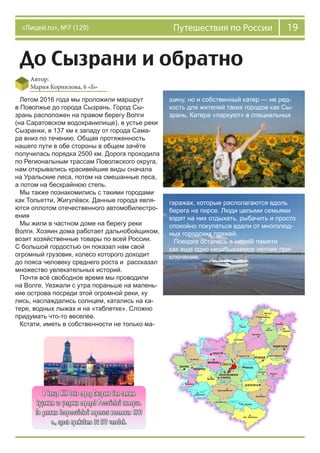19Путешествия по России«Лицей.ru», №7 (129)
До Сызрани и обратно
Автор:
Мария Корнилова, 6 «Б»
Летом 2016 года мы проложили маршрут
в Поволжье до города Сызрань. Город Сы-
зрань расположен на правом берегу Волги
(на Саратовском водохранилище), в устье реки
Сызранки, в 137 км к западу от города Сама-
ра вниз по течению. Общая протяженность
нашего пути в обе стороны в общем зачёте
получилась порядка 2500 км. Дорога проходила
по Региональным трассам Поволжского округа,
нам открывались красивейшие виды сначала
на Уральские леса, потом на смешанные леса,
а потом на бескрайнюю степь.
Мы также познакомились с такими городами
как Тольятти, Жигулёвск. Данные города явля-
ются оплотом отечественного автомобилестро-
ения
Мы жили в частном доме на берегу реки
Волги. Хозяин дома работает дальнобойщиком,
возит хозяйственные товары по всей России.
С большой гордостью он показал нам свой
огромный грузовик, колесо которого доходит
до пояса человеку среднего роста и  рассказал
множество увлекательных историй.
Почти всё свободное время мы проводили
на Волге. Уезжали с утра пораньше на малень-
кие острова посреди этой огромной реки, купа-
лись, наслаждались солнцем, катались на ка-
тере, водных лыжах и на «таблетке». Сложно
придумать что-то веселее.
Кстати, иметь в собственности не только ма-
шину, но и собственный катер — не ред-
кость для жителей таких городов как Сы-
зрань. Катера «паркуют» в специальных
гаражах, которые располагаются вдоль
берега на пирсе. Люди целыми семьями
ездят на них отдыхать, рыбачить и просто
спокойно покупаться вдали от многолюд-
ных городских пляжей.
Поездка осталась в нашей памяти
как еще одно незабываемое летнее при-
ключение.
 