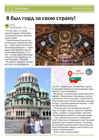 20 Зарубежье «Лицей.ru», №7 (129)
Я был горд за свою страну!
Автор:
Алик Березин, 3 «Б»
В этом году я со своей
семьей отдыхал в Болгарии.
Столицей Болгарии является
город София.
Самое величественное ар-
хитектурное сооружение горо-
да — храм-памятник Святого
Александра Невского — кафе-
дральный собор Болгарской
православной церкви. Я уз-
нал, что сам храм и его строи-
тельство тесно связано с на-
шей Родиной — Россией.
Во-первых, автором проекта
выступил русский архитек-
тор А.Н. Померанцев, который был одним
из ректоров Императорской Академии худо-
жеств в Санкт-Петербурге.
Во-вторых, иконописцами храма являлись,
наряду с болгарскими, семнадцать русских
художников. В их числе был, и всем нам хо-
рошо известный по иллюстрациям к детским
книгам, к русским народным сказкам, — Вик-
тор Михайлович Васнецов.
Когда мы ехали на экскурсионном авто-
бусе по Софии, один из туристов, пожилой
немец, спросил у экскурсовода: «Как бол-
гарский народ относится к русским воинам
— как к оккупантам или как к освободите-
лям?» Мне очень понравился ответ молодой
девушки-гида, которая сказала, что всегда
во все войны русские воины приносили сво-
боду болгарскому народу и выступали в ка-
честве освободителей.
Я был горд за свою страну!
 
