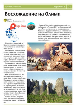 21Зарубежье«Лицей.ru», №7 (129)
Восхождение на Олимп
Автор:
Марина Ярославцева, 4 «В»
Олимп (Όλυμπος) — наиболее высокий гор-
ный массив в Греции (2917 м). Национальный
парк. Гора расположена на северо-востоке
Фессалии. В древности служила естественной
границей Фессалии и Македонии. В древнегре-
ческой мифологии Олимп — священная гора,
место пребывания богов во главе с Зевсом. В
связи с этим, греческих богов часто именуют
«олимпийцами».
В одно из путешествий по
Греции, мы решили съездить
и посмотреть на знаменитую
гору Олимп.
Восхождение начинается из
города Литохорон. Это очень
уютный, чудесный городок. С
множеством маленьких живо-
писных улочек, греческих та-
верен, где кормят потрясающе
вкусной национальной едой.
Глаза не верят открывшемуся
вдруг великолепию, а дыхание
перехватывает от неповто-
римых пейзажей: вершины,
покрытые снегом, бесконечно
высокие сосны.
Я так хотела подняться на
вершину горы, где когда-то
жили боги, и потрогать облако.
Мы прошли только половину
пути, потому что только опыт-
ные туристы могут подняться
на вершину горы. Мы гуляли,
любовались природой, дыша-
ли горным воздухом, как вдруг,
услышали шорох в траве. Ока-
залось, что это была большая
сухопутная черепаха.
Мне эта поездка понрави-
лась. И в следующий раз мы
планируем поехать на Метео-
ры.
 