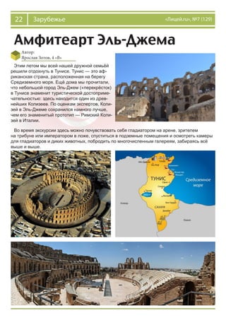22 Зарубежье «Лицей.ru», №7 (129)
Амфитеарт Эль-Джема
Автор:
Ярослав Зотов, 4 «В»
Этим летом мы всей нашей дружной семьёй
решили отдохнуть в Тунисе. Тунис — это аф-
риканская страна, расположенная на берегу
Средиземного моря. Ещё дома мы прочитали,
что небольшой город Эль-Джем («перекрёсток)
в Тунисе знаменит туристической достоприме-
чательностью: здесь находится один из древ-
нейших Колизеев. По оценкам экспертов, Коли-
зей в Эль-Джеме сохранился намного лучше,
чем его знаменитый прототип — Римский Коли-
зей в Италии.
Во время экскурсии здесь можно почувствовать себя гладиатором на арене, зрителем
на трибуне или императором в ложе, спуститься в подземные помещения и осмотреть камеры
для гладиаторов и диких животных, побродить по многочисленным галереям, забираясь всё
выше и выше.
 