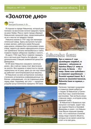 3Свердловская область«Лицей.ru», №7 (129)
«Золотое дно»
Автор:
Дмитрий Калинин, 6 «Б»
Я отдыхал в городе Невьянске, который рас-
положен на восточном склоне Среднего Урала,
на реке Нейва. Река в черте города образует
Невьянский городской пруд, продолжающийся
на юг и восток за пределы города.
Невьянск возник в 1701 году как железоде-
лательный завод. Здесь выпускали лучшее
в мире железо, работала самая большая
царь-домна, впервые был использован громо-
отвод, задолго до своего официального откры-
тия применена техника железобетона и тайно
плавили первое сибирское серебро и золото…
В марте 1702 года Петр I повелел передать
его в частные руки Никиты Антуфьева — ро-
доначальника ставшей знаменитой династии
Демидовых.
В XIX веке Невьянск называли «золотым
дном». Да и сейчас город стоит фактически
на золоте. Все окраины и окрестности города
перекопаны не по разу, здесь до сих пор повсю-
ду работают золотопромывальные машины.
В Невьянске на всех исторически значимых
строениях установлены информационные та-
блички, указывающие, что за старинные дома
перед нами. Например, вот этот — городская
усадьба купца Селянкина середины XIX века.
Промывка золота
Дом купца Селянкина
Селянкин торговал сундуками
и славился своей добротой
к людям. В Невьянске у Селян-
кина был сад с экзотическими
растениями. Там же было искус-
ственное озеро, в котором купец
разводил рыбу.
В Невьянске я буквально при-
коснулся к истории, ходил там,
где ходили Никита и Акинфий
Демидовы и узнал, что Невьян-
ская башня хороший пример
того, что и несколько столетий
назад люди строили объекты,
которые из-за своего качества
стоят и по сей день.
 