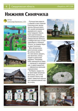 4 Свердловская область «Лицей.ru», №7 (129)
Нижняя Синячиха
Автор:
Александр Боровских, 4 «В» Путешествие вместе
с семьей в село Нижняя
Синячиха мне запом-
нилось больше всего.
Это музей-заповедник
деревянного зодче-
ства Среднего Урала.
Село расположено
в Алапаевском районе
Свердловской области,
к северо-востоку от Ека-
теринбурга и Нижнего
Тагила, на правом бере-
гу реки Синячиха.
Мне запомнились
крестьянские усадь-
бы разных веков.
По ним можно увидеть,
как менялась жизнь
людей в уральской
деревне. Например,
изба семнадцатого века
— скромная и непримет-
ная, а девятнадцатого
— оформлена резными
украшениями.
На берегу пруда сто-
ит величавая ветряная
мельница, она точно
из сказки! Около неё
лежит каменный жернов
для перемалывания зер-
на в муку.
 