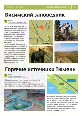 5Свердловская область«Лицей.ru», №7 (129)
Висимский заповедник
Автор:
Екатерина Анохина, 4 «В»
У нас на Урале очень много
интересных мест. Я бы хотела
рассказать о летнем путеше-
ствии в одно из таких уди-
вительных мест-Висимский
заповедник. Там запросто
можно встретить не толь-
ко белочку или бурундука,
но и лося.
К территории Висимского
заповедника также относится
легендарный Старик-камень,
силуэт которого мне напоми-
нает профиль седовласого
старца. Это самая высокая
точка Весёлых гор, её высо-
та 755 м над уровнем моря.
За год её посещают около
10 тысяч туристов.
Горячие источники Тюмени
Автор:
Кирилл Подпорин, 4 «В»
Все рассказывают про лето, а мне почему-то
вспомнилось зимнее путешествие.
Однажды зимой мы с папой и братом решили пое-
хать в Тюмень. Минеральные воды лечебных горячих
источников Тюмени известны по всей
Росси. База отдыха работает круглый
год. В ней есть два бассейна. Когда
мы плавали, в воде было тепло, на ули-
це было очень холодно, так что волосы
замерзали и покрывались льдинка-
ми. Мне было очень интересно. Хочу
еще раз приехать туда!
 
