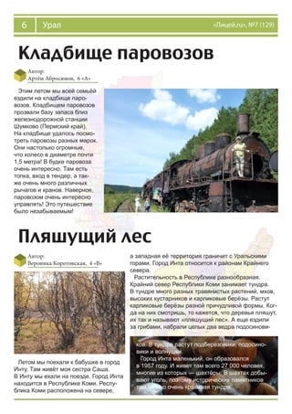 6 Урал «Лицей.ru», №7 (129)
Кладбище паровозов
Автор:
Артём Абросимов, 6 «А»
Этим летом мы всей семьёй
ездили на кладбище паро-
возов. Кладбищем паровозов
прозвали базу запаса близ
железнодорожной станции
Шумково (Пермский край).
На кладбище удалось посмо-
треть паровозы разных марок.
Они настолько огромные,
что колесо в диаметре почти
1,5 метра! В будке паровоза
очень интересно. Там есть
топка, вход в тендер, а так-
же очень много различных
рычагов и кранов. Наверное,
паровозом очень интересно
управлять! Это путешествие
было незабываемым!
Пляшущий лес
Автор:
Вероника Коротовская, 4 «В»
Летом мы поехали к бабушке в город
Инту. Там живёт моя сестра Саша.
В Инту мы ехали на поезде. Город Инта
находится в Республике Коми. Респу-
блика Коми расположена на севере,
а западная её территория граничит с Уральскими
горами. Город Инта относится к районам Крайнего
севера.
Растительность в Республике разнообразная.
Крайний север Республики Коми занимает тундра.
В тундре много разных травянистых растений, мхов,
высоких кустарников и карликовые берёзы. Растут
карликовые берёзы разной причудливой формы. Ког-
да на них смотришь, то кажется, что деревья пляшут,
их так и называют «пляшущий лес». А еще ездили
за грибами, набрали целых два ведра подосинови-
ков. В тундре растут подберезовики, подосино-
вики и волнушки.
Город Инта маленький, он образовался
в 1957 году. И живет там всего 27 000 человек,
многие из которых — шахтёры. В шахтах добы-
вают уголь, поэтому исторических памятников
там нет, но очень красивая тундра.
 