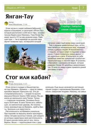 7Урал«Лицей.ru», №7(129)
Янган-Тау
Автор:
Анна Михайлова, 2 «А»
Этим летом я с моей любимой бабушкой
ездила в Башкирию, в санаторий «Янган-Тау»,
который расположен в 200 км от Уфы, на живо-
писном берегу реки Юрюзань. Гора Янган-Тау
имеет высоту 413 м над уровнем моря. Горя-
щая гора — так в переводе на русский язык
звучит название горы, на вершине которой
построен известный всему миру санаторий.
Там я увидела удивительные горы, источ-
ники лечебных минеральных вод, лошадей,
скачки и добрых людей. Я познакомилась
с людьми, которые живут и отдыхают в Баш-
кирии. У меня появились новые друзья —
это взрослые и дети. Я испытала на себе
целебные качества прекрасной голубой ми-
неральной воды и теплого пара. Я купалась
в бассейне с минеральной водой, которая
содержит более 50 целебных микроэлемен-
тов. Я пила эту воду и даже привезла домой
для мамы и папы.
Стог или кабан?
Автор:
Игорь Антуганов, 6 «Г»
Этим летом я съездил в Башкоторстан,
на гору Иремель. Иремель — одна из самых
красивых вершин Уральских гор. Эта до-
стопримечательность — вторая по высоте
вершина Южного Урала (1582 метра). Мы до-
ехали до маленького села Тюлюк. Тюлюк
— старинное поселение. Основано было
еще в XVIII веке. В селе Тюлюк есть неболь-
шая, но симпатичная церковь. Из поселка
очень красивый вид на Иремель, хребты Бак-
ты, Зигалька и их окрестности.
Растительность на Иремеле уникальна.
При подъеме на вершину можно проследить
смену четырех высотных поясов, для каждого
из которых характерна своя растительность.
В горно-лесном поясе растут ели, пихты,
березы. Выше — подгольцовый пояс с ред-
колесьем. Еще выше начинается настоящая
горная тундра с карликовыми березами, стла-
ником, северными ягодами. Наконец, на самых
Начало пути на Иремель
 