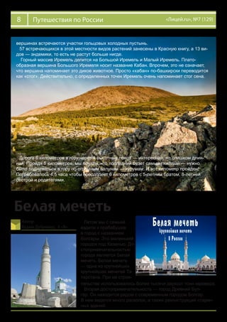 8 «Лицей.ru», №7 (129)Путешествия по России
вершинах встречаются участки гольцовых холодных пустынь.
57 встречающихся в этой местности видов растений занесены в Красную книгу, а 13 ви-
дов — эндемики, то есть не растут больше нигде.
Горный массив Иремель делится на Большой Иремель и Малый Иремель. Плато-
образная вершина Большого Иремеля носит название Кабан. Впрочем, это не означает,
что вершина напоминает это дикое животное. Просто «кабан» по-башкирски переводится
как «стог». Действительно, с определенных точек Иремель очень напоминает стог сена.
Дорога 6 километров в гору через 4 высотные пояса — интересная, но слишком длин-
ная. Пройдя 5 километров, мы поняли, что последний будет самый тяжёлый — нужно
было подниматься в гору по огромным валунам — курумам. И вот километр пройден!
Потребовалось 4,5 часа чтобы преодолеет 6 километров с 5-летним братом, 8-летней
сестрой и родителями.
Белая мечеть
Автор:
Вадим Дубровин, 4 «В»
Летом мы с семьей
ездили к прабабушке
в город с названием
Болгары. Это маленький
городок под Казанью. До-
стопримечательностью
города является Белая
мечеть. Белая мечеть
— одна из крупнейших
крупнейшая мечетей Та-
тарстана. При ее строи-
тельстве использовалось более тысячи двухсот тонн мрамора.
Вторая достопримечательность — город Древний Бул-
гар. Он находится рядом с современным городом Болгар.
В нем ведется много раскопок, а также реконструкций старин-
ных зданий.
 