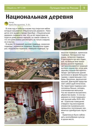 9Путешествия по России«Лицей.ru», №7 (129)
Национальная деревня
Автор:
Арина Вислаушкина, 6 «Б»
В этом году я побыла в музее под открытым небом
который называется «Национальная деревня». Нахо-
дится этот музей в городе Оренбург. «Национальная
деревня» знаменита тем, что на её территории на-
ходятся дома разных народов, но самое главное то,
что эти дома можно рассмотреть не только снаружи,
но и внутри.
В музее 10 подворий: русское подворье, казахское
подворье, украинское подворье, башкирское подво-
рье, мордовское подворье, немецкое подворье, чу-
вашское подворье, армянское
подворье, белорусское под-
ворье, татарское подворье.
Я рассказала про все подво-
рья, но больше мне понра-
вилось русское подворье,
где прослеживаются традиции
русского зодчества, когда дом,
церковь строили без единого
гвоздя. Центральное здание
выполнено в форме большого
терема с характерными стол-
бами, балконом, двухскатной
крышей. Дом-музей представ-
ляет собой сруб-пятистенок.
На территории подворья рас-
положены банька, колодец,
стилизованная мельница.
Что же касается внутреннего
убранства музея, то оно вы-
держано в стиле традицион-
ной русской избы XVIII–XIX
вв.: отдельное помещение
отведено под воссоздание
элементов пуховязального
промысла и экспозицию зна-
менитых оренбургских паути-
нок.
Удивительно было наблю-
дать многообразие культур
в одном месте.
 