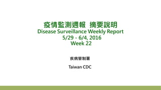 疫情監測週報 摘要說明
Disease Surveillance Weekly Report
5/29－6/4, 2016
Week 22
疾病管制署
Taiwan CDC
 