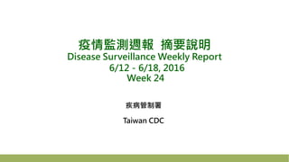 疫情監測週報 摘要說明
Disease Surveillance Weekly Report
6/12－6/18, 2016
Week 24
疾病管制署
Taiwan CDC
 