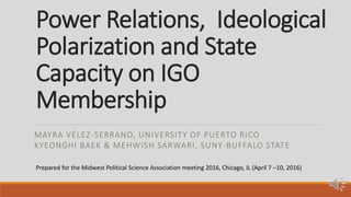 Power Relations, Ideological
Polarization and State
Capacity on IGO
Membership
MAYRA VÉLEZ-SERRANO, UNIVERSITY OF PUERTO RICO
KYEONGHI BAEK & MEHWISH SARWARI, SUNY-BUFFALO STATE
Prepared for the Midwest Political Science Association meeting 2016, Chicago, IL (April 7 –10, 2016)
 