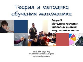 канд. пед. наук, доц.канд. пед. наук, доц.
Вячеслав Евгеньевич ПырковВячеслав Евгеньевич Пырков
pyrkovve@yandex.rupyrkovve@yandex.ru
ЛекцияЛекция 55..
Методика изученияМетодика изучения
числовых систем:числовых систем:
натуральные числанатуральные числа
 