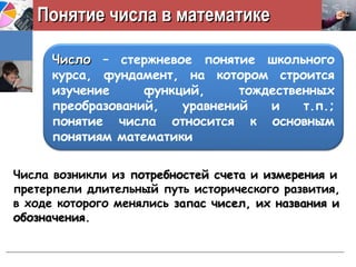 Понятие числа в математикеПонятие числа в математике
ЧислоЧисло – стержневое понятие школьного
курса, фундамент, на котором строится
изучение функций, тождественных
преобразований, уравнений и т.п.;
понятие числа относится к основным
понятиям математики
Числа возникли из потребностей счетапотребностей счета и измеренияизмерения и
претерпели длительный путь исторического развития,
в ходе которого менялись запас чисел, их названия изапас чисел, их названия и
обозначенияобозначения.
 