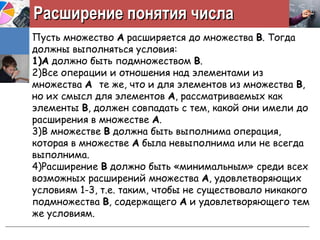 Расширение понятия числаРасширение понятия числа
Пусть множество АА расширяется до множества ВВ. Тогда
должны выполняться условия:
1)1)АА должно быть подмножеством ВВ.
2)Все операции и отношения над элементами из
множества АА те же, что и для элементов из множества ВВ,
но их смысл для элементов АА, рассматриваемых как
элементы ВВ, должен совпадать с тем, какой они имели до
расширения в множестве АА.
3)В множестве ВВ должна быть выполнима операция,
которая в множестве АА была невыполнима или не всегда
выполнима.
4)Расширение ВВ должно быть «минимальным» среди всех
возможных расширений множества АА, удовлетворяющих
условиям 1-3, т.е. таким, чтобы не существовало никакого
подмножества ВВ, содержащего АА и удовлетворяющего тем
же условиям.
 