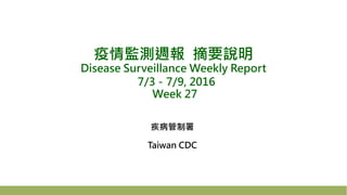 疫情監測週報 摘要說明
Disease Surveillance Weekly Report
7/3－7/9, 2016
Week 27
疾病管制署
Taiwan CDC
 
