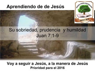 Aprendiendo de de Jesús
Su sobriedad, prudencia y humildad
Juan 7:1-9
Voy a seguir a Jesús, a la manera de Jesús
Prioridad para el 2016
 