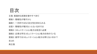 目次
主張：実践的な授業を増やすべきだ
根拠１：積極性が増すから
論拠１：一方的ではなく自主性を求められる
反駁１：積極性が増さない人もいるのでは
根拠２：コミュニケーション能力は就活に必要
論拠２：企業は学生コミュニケーション能力を求めている
質疑２：座学ではコミュニケーション能力は育たないのか？
まとめ
再主張
 