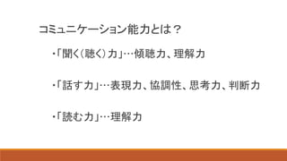 コミュニケーション能力とは？
・「聞く（聴く）力」…傾聴力、理解力
・「話す力」…表現力、協調性、思考力、判断力
・「読む力」…理解力
 