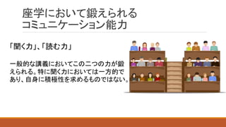 座学において鍛えられる
コミュニケーション能力
「聞く力」、「読む力」
一般的な講義においてこの二つの力が鍛
えられる。特に聞く力においては一方的で
あり、自身に積極性を求めるものではない。
 