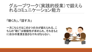 グループワーク（実践的授業）で鍛えら
れるコミュニケーション能力
「聴く力」、「話す力」
一方こちらではこの２つの力が鍛えられる。こ
ちらの“聴く”は積極性が求められ、それをもと
に自分の意見を話さなければならない。
 