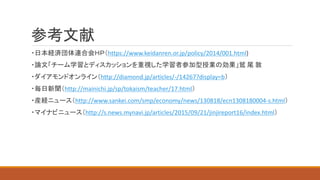参考文献
・日本経済団体連合会ＨＰ（https://www.keidanren.or.jp/policy/2014/001.html)
・論文「チーム学習とディスカッションを重視した学習者参加型授業の効果」鷲 尾 敦
・ダイアモンドオンライン（http://diamond.jp/articles/-/14267?display=b）
・毎日新聞（http://mainichi.jp/sp/tokaism/teacher/17.html）
・産経ニュース（http://www.sankei.com/smp/economy/news/130818/ecn1308180004-s.html）
・マイナビニュース（http://s.news.mynavi.jp/articles/2015/09/21/jinjireport16/index.html）
 