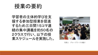 授業の要約
学習者の主体的学びを支
援する参加型授業を促進
するため三日間１５コマ連
続の集中講義を約５０名の
２クラスで行い、以下の授
業スケジュールを実施した。
 