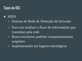 Tipos de IDS
● NIDS
○ Sistema de Rede de Detecção de Intrusão
○ Foco em analisar o fluxo de informações que
transitam pela rede
○ Busca encontrar padrões comportamentais
suspeitos
○ Implementado em lugares estratégicos
 