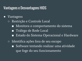 Vantagens e Desvantagens HIDS
● Vantagens
○ Restrição e Controle Local
■ Monitora o comportamento do sistema
■ Tráfego de Rede Local
■ Estado do Sistema Operacional e Hardware
○ Identifica ações fora de seu escopo
■ Software tentando realizar uma atividade
que foge do seu funcionamento
 