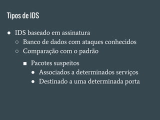Tipos de IDS
● IDS baseado em assinatura
○ Banco de dados com ataques conhecidos
○ Comparação com o padrão
■ Pacotes suspeitos
● Associados a determinados serviços
● Destinado a uma determinada porta
 