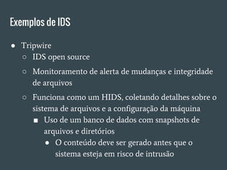Exemplos de IDS
● Tripwire
○ IDS open source
○ Monitoramento de alerta de mudanças e integridade
de arquivos
○ Funciona como um HIDS, coletando detalhes sobre o
sistema de arquivos e a configuração da máquina
■ Uso de um banco de dados com snapshots de
arquivos e diretórios
● O conteúdo deve ser gerado antes que o
sistema esteja em risco de intrusão
 