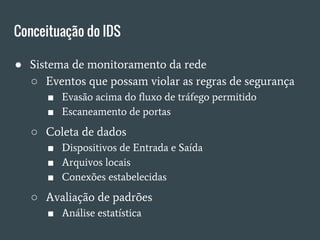 Conceituação do IDS
● Sistema de monitoramento da rede
○ Eventos que possam violar as regras de segurança
■ Evasão acima do fluxo de tráfego permitido
■ Escaneamento de portas
○ Coleta de dados
■ Dispositivos de Entrada e Saída
■ Arquivos locais
■ Conexões estabelecidas
○ Avaliação de padrões
■ Análise estatística
 