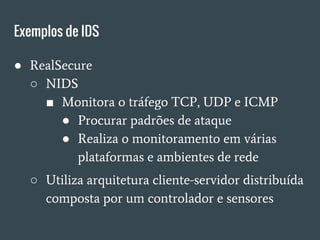 Exemplos de IDS
● RealSecure
○ NIDS
■ Monitora o tráfego TCP, UDP e ICMP
● Procurar padrões de ataque
● Realiza o monitoramento em várias
plataformas e ambientes de rede
○ Utiliza arquitetura cliente-servidor distribuída
composta por um controlador e sensores
 