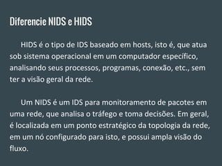 Diferencie NIDS e HIDS
HIDS é o tipo de IDS baseado em hosts, isto é, que atua
sob sistema operacional em um computador específico,
analisando seus processos, programas, conexão, etc., sem
ter a visão geral da rede.
Um NIDS é um IDS para monitoramento de pacotes em
uma rede, que analisa o tráfego e toma decisões. Em geral,
é localizada em um ponto estratégico da topologia da rede,
em um nó configurado para isto, e possui ampla visão do
fluxo.
 