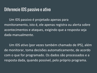 Diferencie IDS passivo e ativo
Um IDS passivo é projetado apenas para
monitoramento, isto é, ele apenas registra ou alerta sobre
acontecimentos e ataques, exigindo que a resposta seja
dada manualmente.
Um IDS ativo (por vezes também chamado de IPS), além
de monitorar, toma decisões automaticamente, de acordo
com o que for programado. Os dados são processados e a
resposta dada, quando possível, pelo próprio programa.
 
