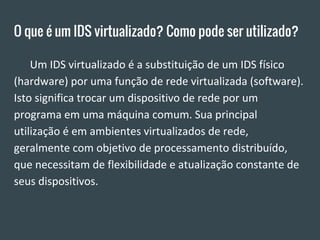 O que é um IDS virtualizado? Como pode ser utilizado?
Um IDS virtualizado é a substituição de um IDS físico
(hardware) por uma função de rede virtualizada (software).
Isto significa trocar um dispositivo de rede por um
programa em uma máquina comum. Sua principal
utilização é em ambientes virtualizados de rede,
geralmente com objetivo de processamento distribuído,
que necessitam de flexibilidade e atualização constante de
seus dispositivos.
 