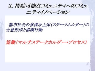 ３．持続可能なコミュニティへのコミュ
ニティイノベーション
　都市社会の多様な主体（ステークホルダー）の
合意形成と協調行動
協働（マルチステークホルダー・プロセス）
 